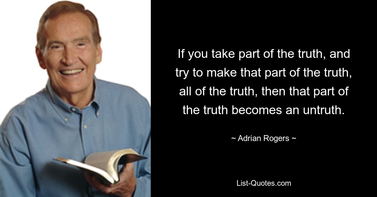 If you take part of the truth, and try to make that part of the truth, all of the truth, then that part of the truth becomes an untruth. — © Adrian Rogers