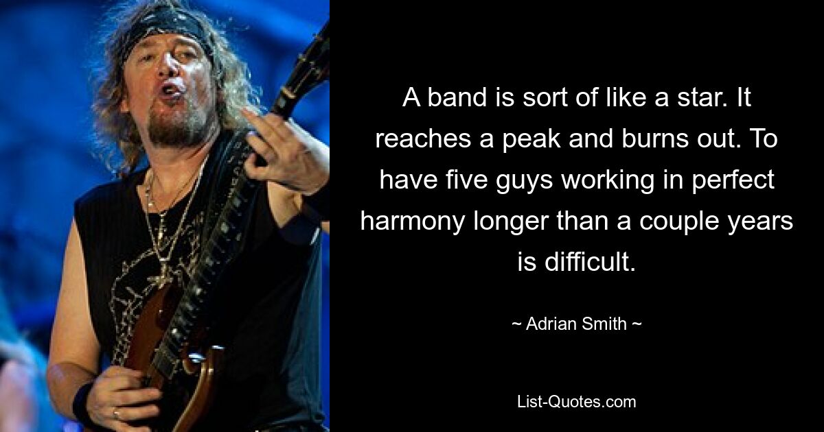 A band is sort of like a star. It reaches a peak and burns out. To have five guys working in perfect harmony longer than a couple years is difficult. — © Adrian Smith