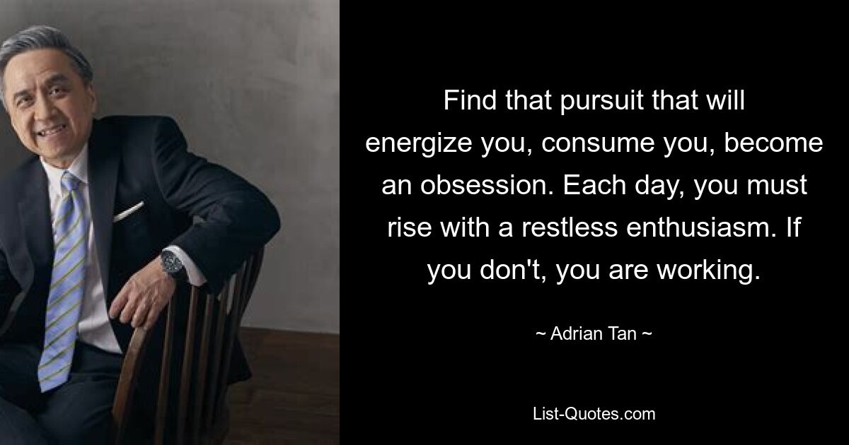 Find that pursuit that will energize you, consume you, become an obsession. Each day, you must rise with a restless enthusiasm. If you don't, you are working. — © Adrian Tan