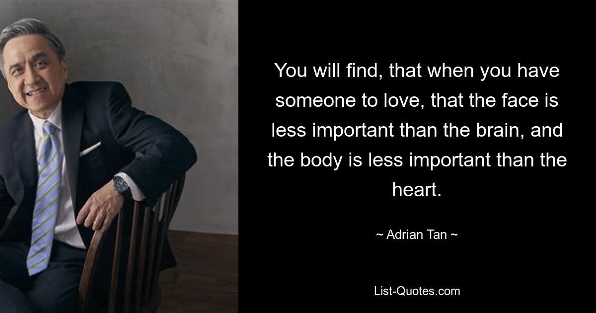 You will find, that when you have someone to love, that the face is less important than the brain, and the body is less important than the heart. — © Adrian Tan