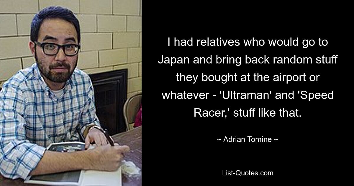 I had relatives who would go to Japan and bring back random stuff they bought at the airport or whatever - 'Ultraman' and 'Speed Racer,' stuff like that. — © Adrian Tomine