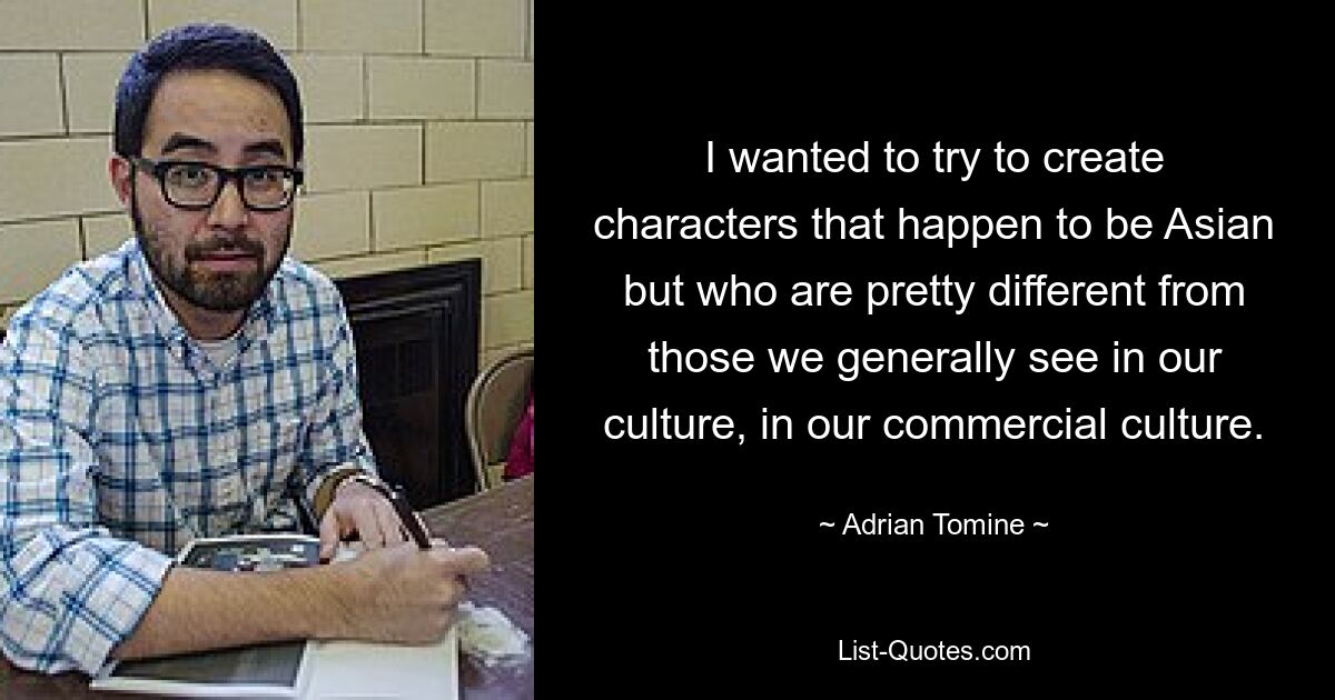 I wanted to try to create characters that happen to be Asian but who are pretty different from those we generally see in our culture, in our commercial culture. — © Adrian Tomine