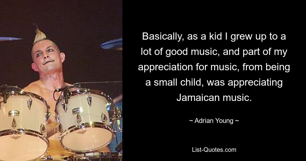 Basically, as a kid I grew up to a lot of good music, and part of my appreciation for music, from being a small child, was appreciating Jamaican music. — © Adrian Young