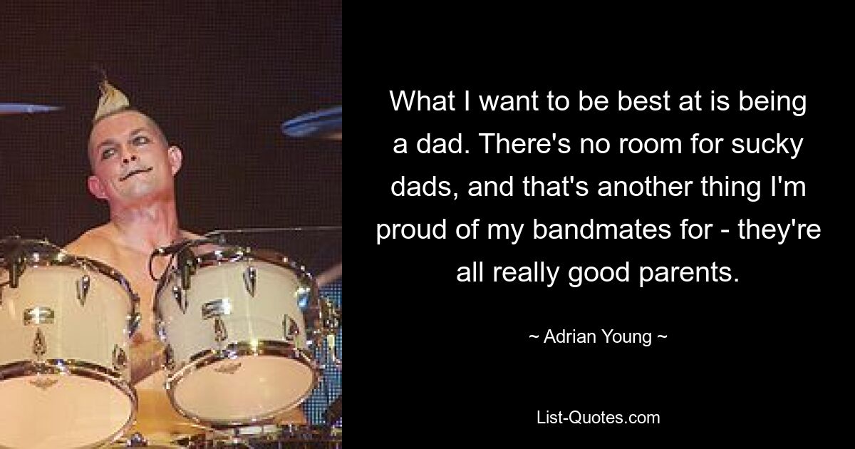 What I want to be best at is being a dad. There's no room for sucky dads, and that's another thing I'm proud of my bandmates for - they're all really good parents. — © Adrian Young