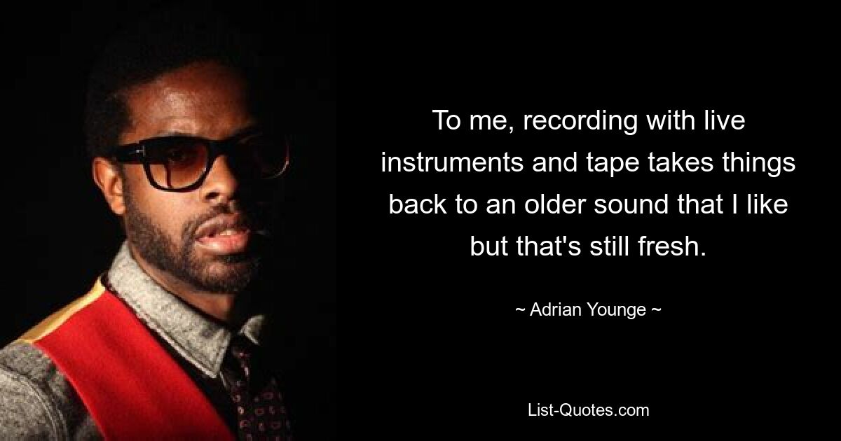 To me, recording with live instruments and tape takes things back to an older sound that I like but that's still fresh. — © Adrian Younge