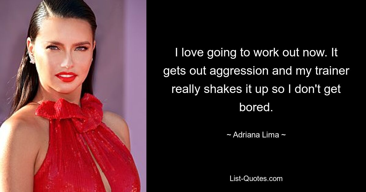 I love going to work out now. It gets out aggression and my trainer really shakes it up so I don't get bored. — © Adriana Lima