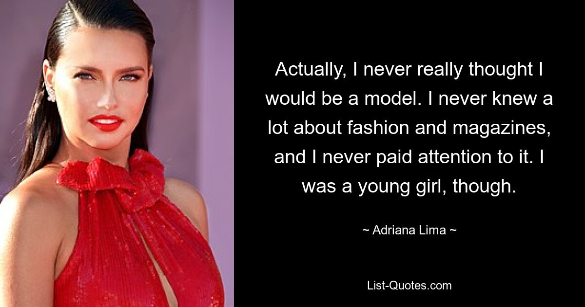 Actually, I never really thought I would be a model. I never knew a lot about fashion and magazines, and I never paid attention to it. I was a young girl, though. — © Adriana Lima