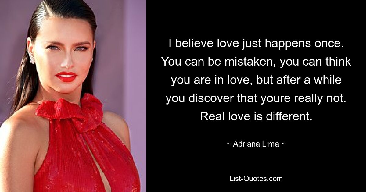 I believe love just happens once. You can be mistaken, you can think you are in love, but after a while you discover that youre really not. Real love is different. — © Adriana Lima