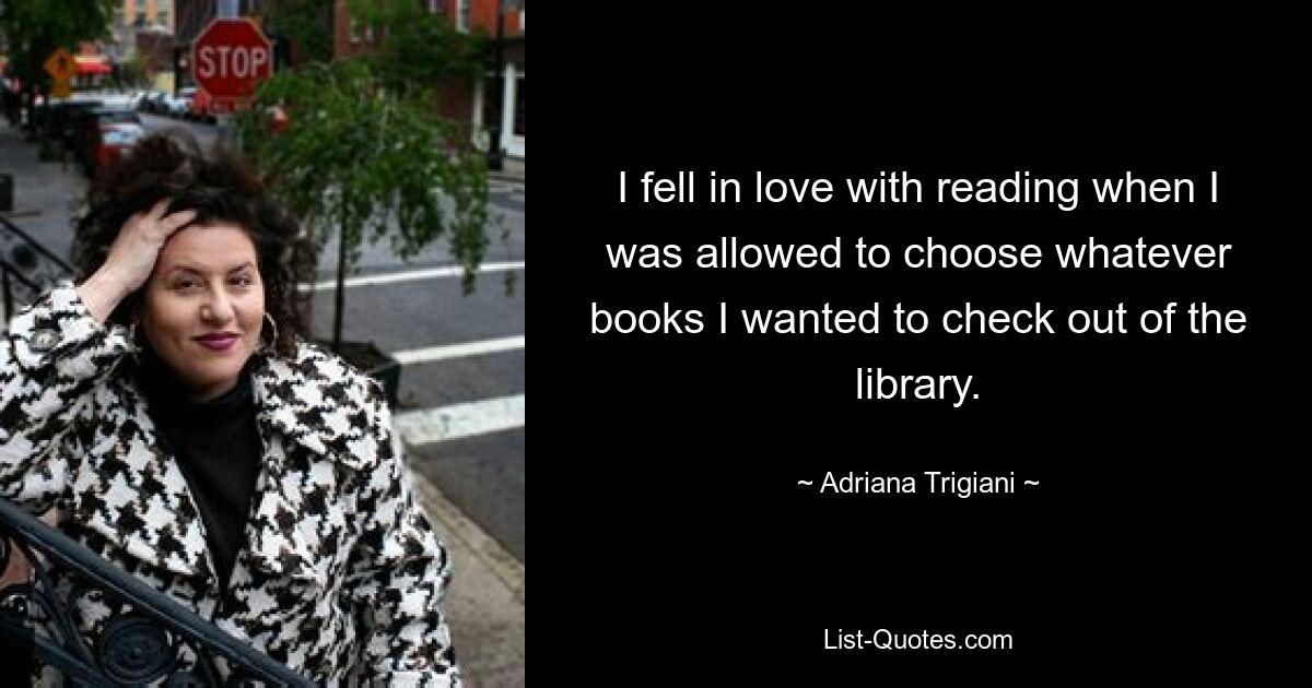 I fell in love with reading when I was allowed to choose whatever books I wanted to check out of the library. — © Adriana Trigiani