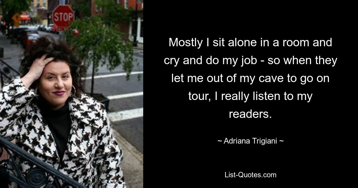 Mostly I sit alone in a room and cry and do my job - so when they let me out of my cave to go on tour, I really listen to my readers. — © Adriana Trigiani