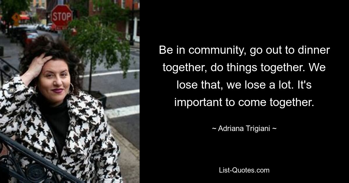 Be in community, go out to dinner together, do things together. We lose that, we lose a lot. It's important to come together. — © Adriana Trigiani