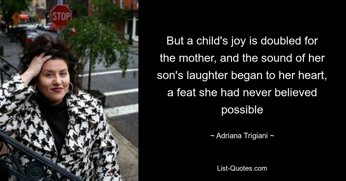 But a child's joy is doubled for the mother, and the sound of her son's laughter began to her heart, a feat she had never believed possible — © Adriana Trigiani