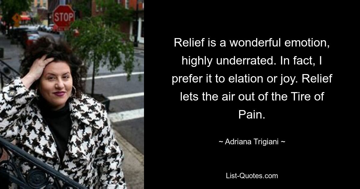 Relief is a wonderful emotion, highly underrated. In fact, I prefer it to elation or joy. Relief lets the air out of the Tire of Pain. — © Adriana Trigiani