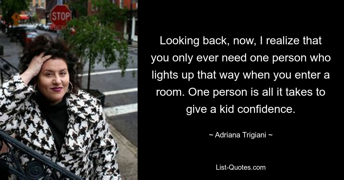 Looking back, now, I realize that you only ever need one person who lights up that way when you enter a room. One person is all it takes to give a kid confidence. — © Adriana Trigiani