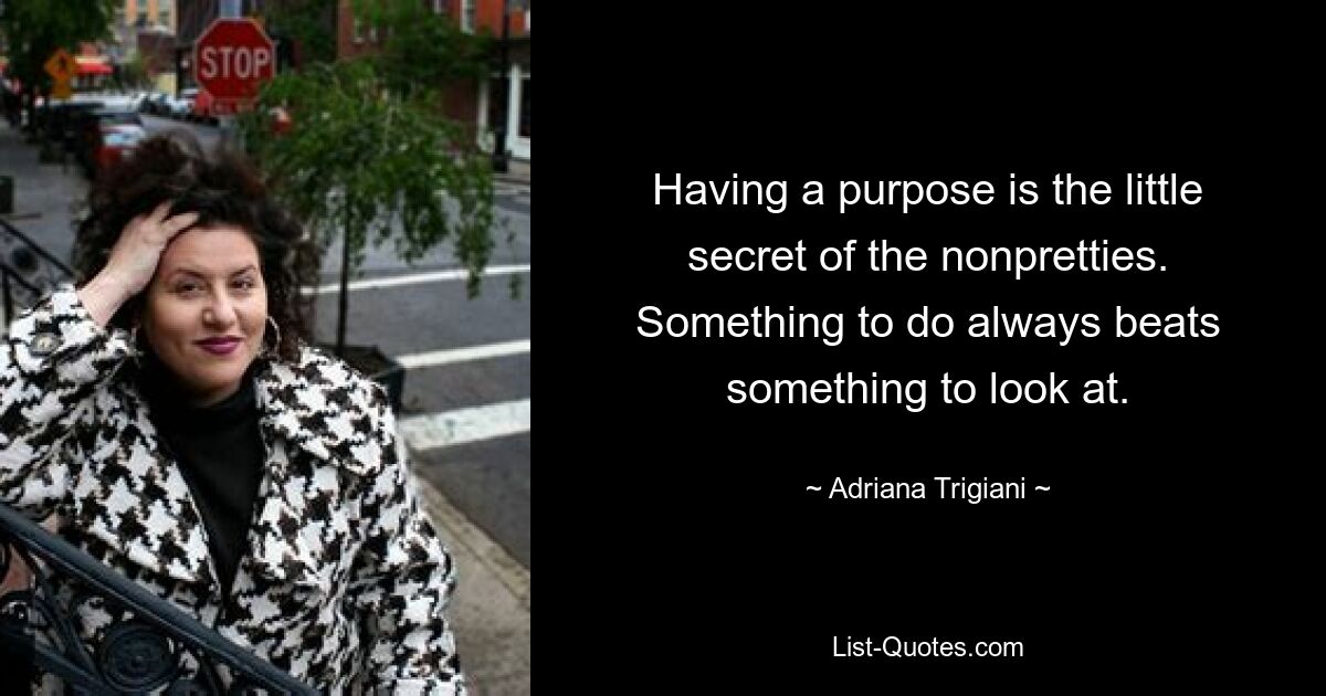 Having a purpose is the little secret of the nonpretties. Something to do always beats something to look at. — © Adriana Trigiani