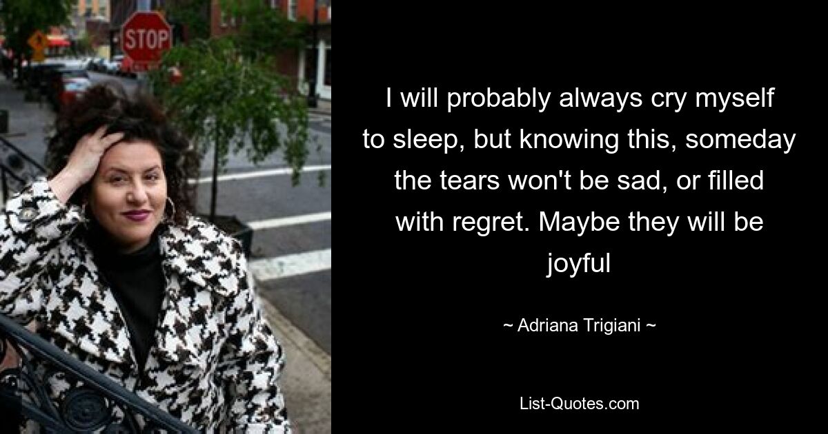 I will probably always cry myself to sleep, but knowing this, someday the tears won't be sad, or filled with regret. Maybe they will be joyful — © Adriana Trigiani