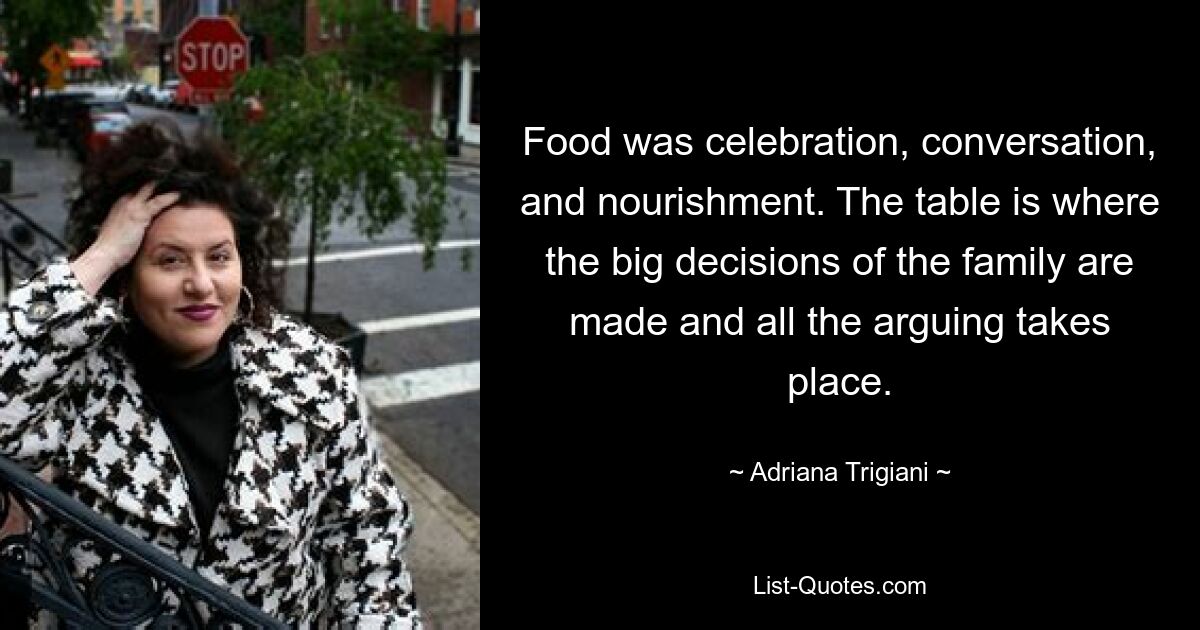 Food was celebration, conversation, and nourishment. The table is where the big decisions of the family are made and all the arguing takes place. — © Adriana Trigiani