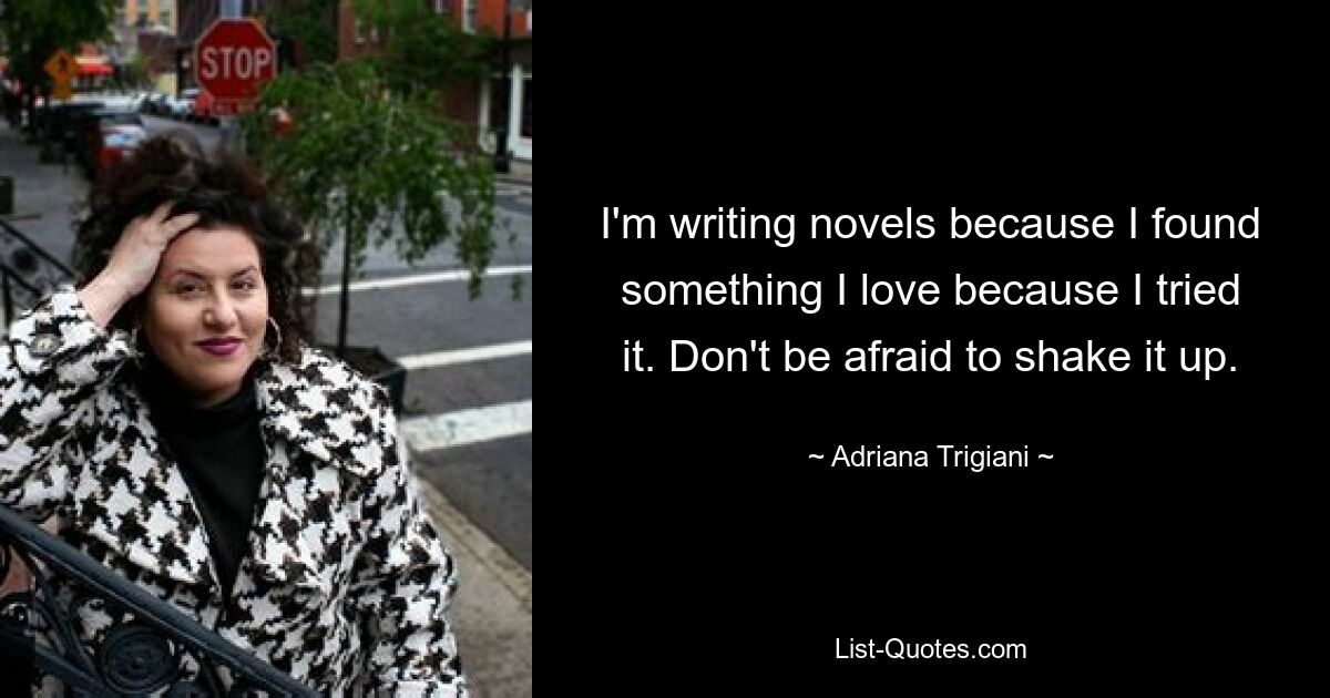 I'm writing novels because I found something I love because I tried it. Don't be afraid to shake it up. — © Adriana Trigiani