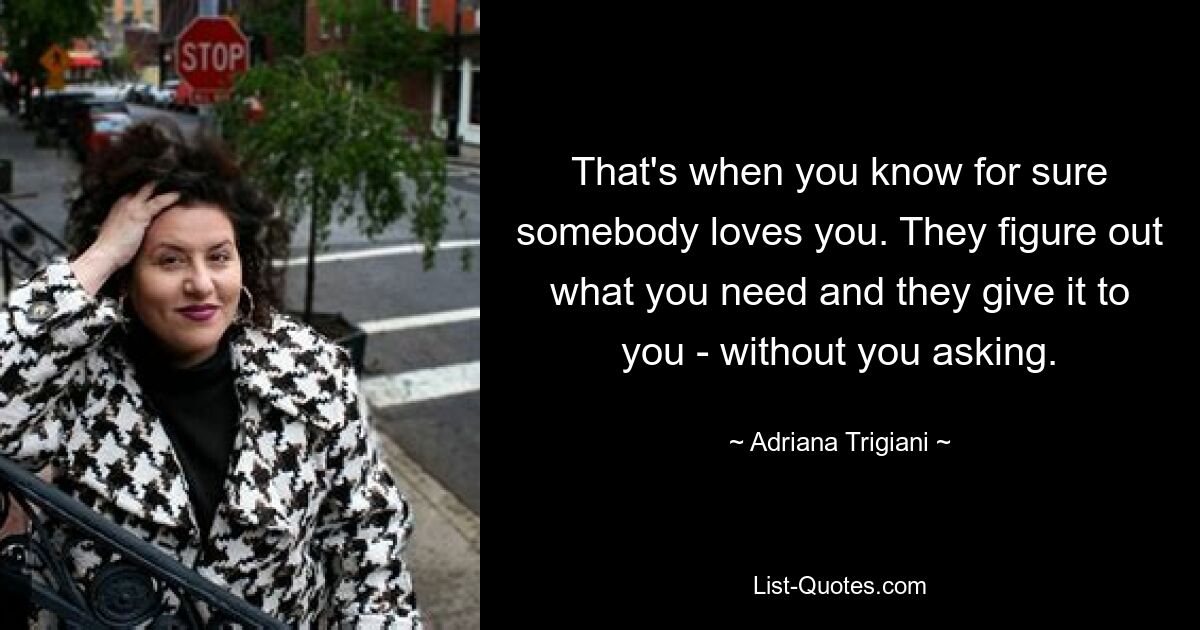 That's when you know for sure somebody loves you. They figure out what you need and they give it to you - without you asking. — © Adriana Trigiani