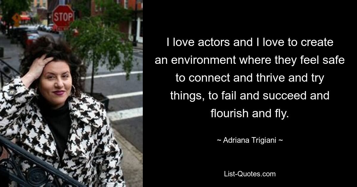 I love actors and I love to create an environment where they feel safe to connect and thrive and try things, to fail and succeed and flourish and fly. — © Adriana Trigiani