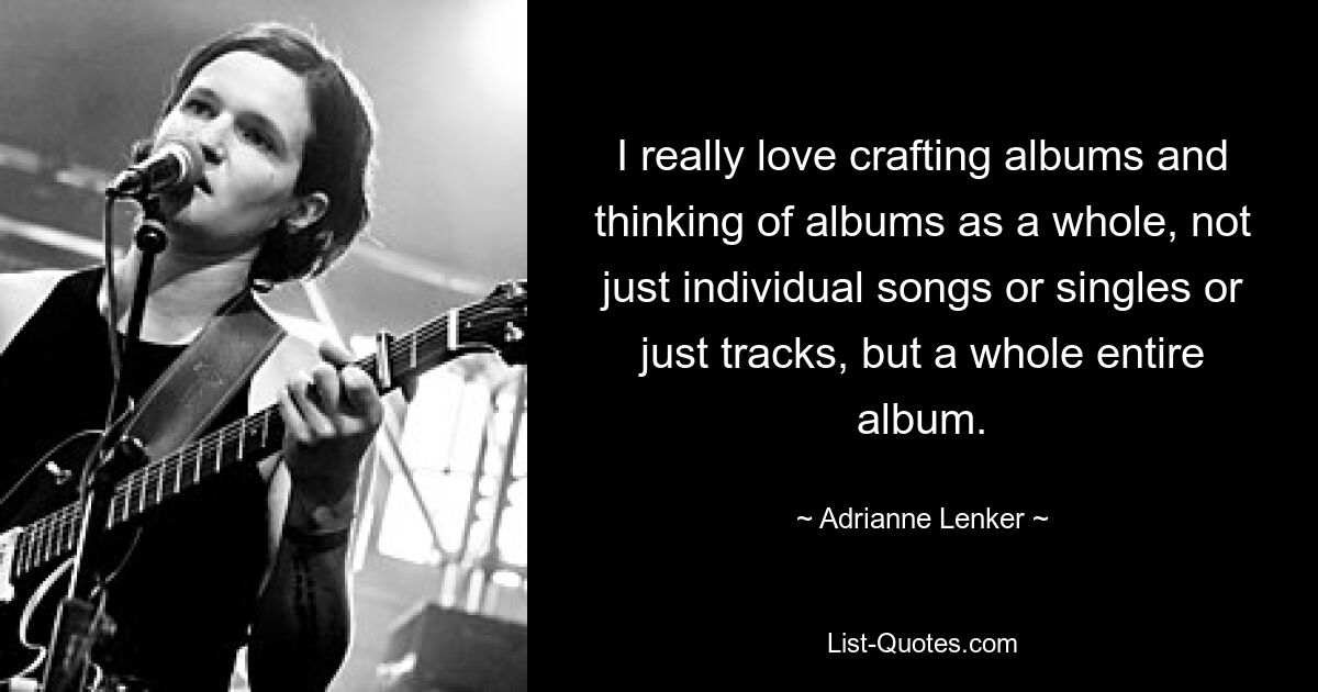 I really love crafting albums and thinking of albums as a whole, not just individual songs or singles or just tracks, but a whole entire album. — © Adrianne Lenker