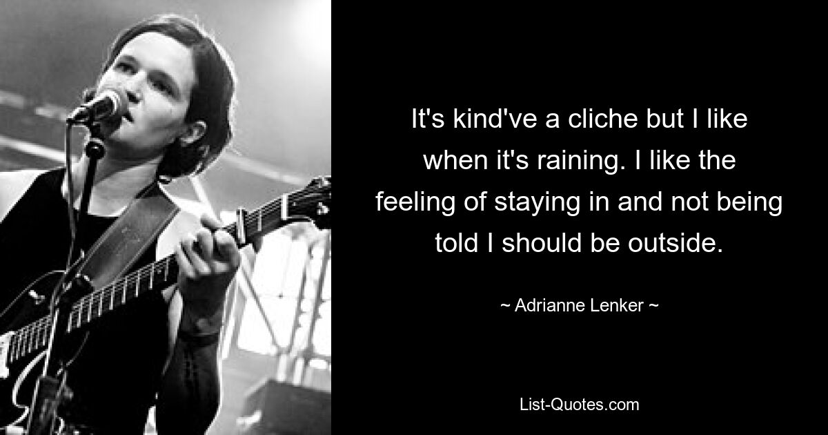 It's kind've a cliche but I like when it's raining. I like the feeling of staying in and not being told I should be outside. — © Adrianne Lenker