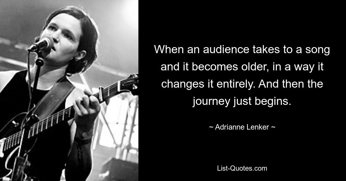 When an audience takes to a song and it becomes older, in a way it changes it entirely. And then the journey just begins. — © Adrianne Lenker