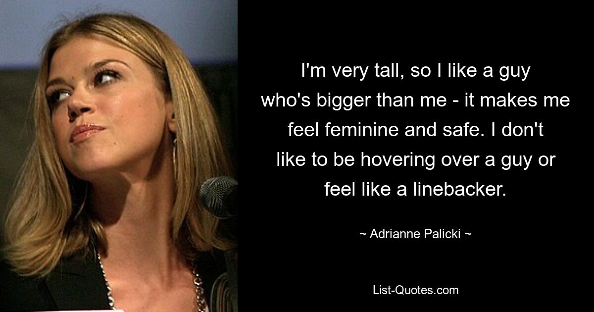 I'm very tall, so I like a guy who's bigger than me - it makes me feel feminine and safe. I don't like to be hovering over a guy or feel like a linebacker. — © Adrianne Palicki