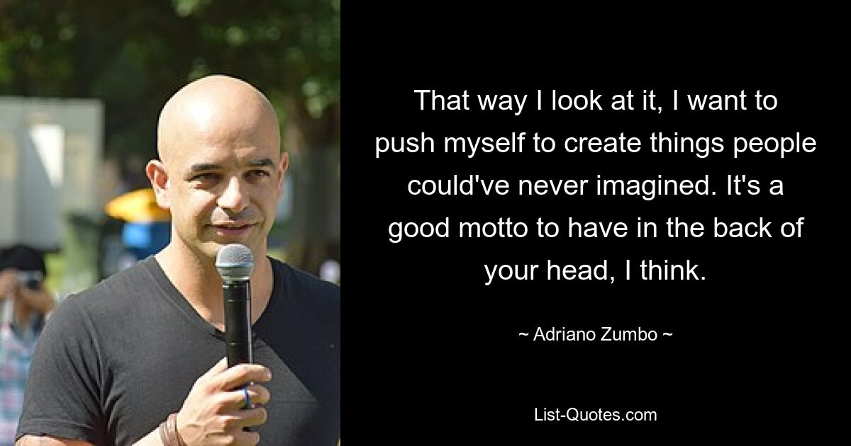 That way I look at it, I want to push myself to create things people could've never imagined. It's a good motto to have in the back of your head, I think. — © Adriano Zumbo