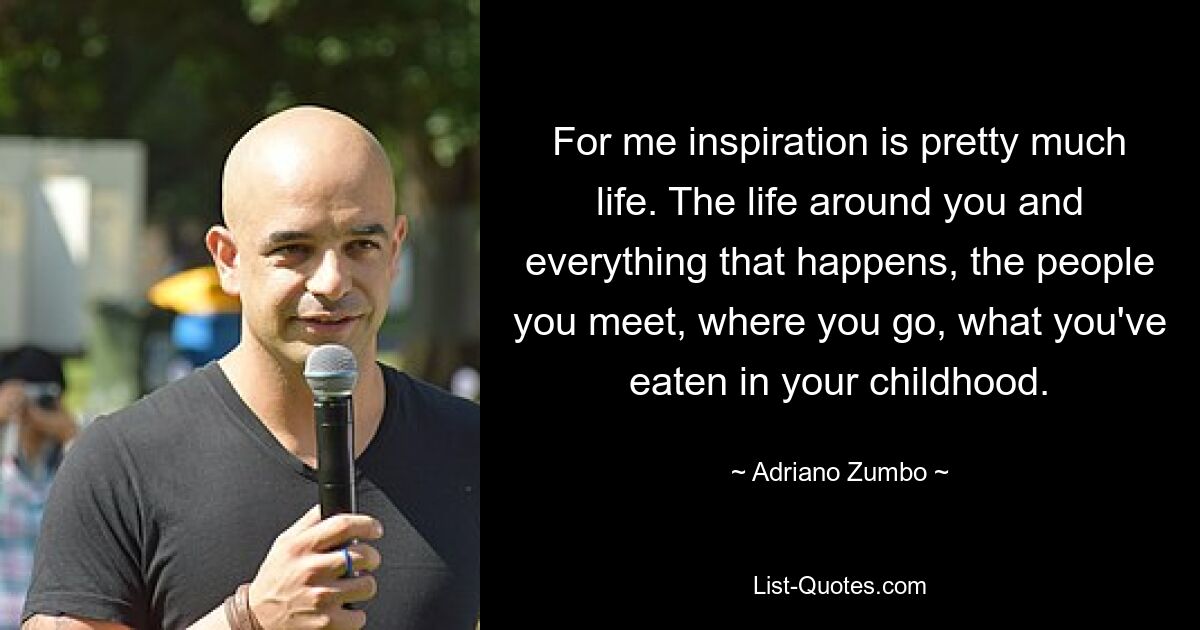 For me inspiration is pretty much life. The life around you and everything that happens, the people you meet, where you go, what you've eaten in your childhood. — © Adriano Zumbo