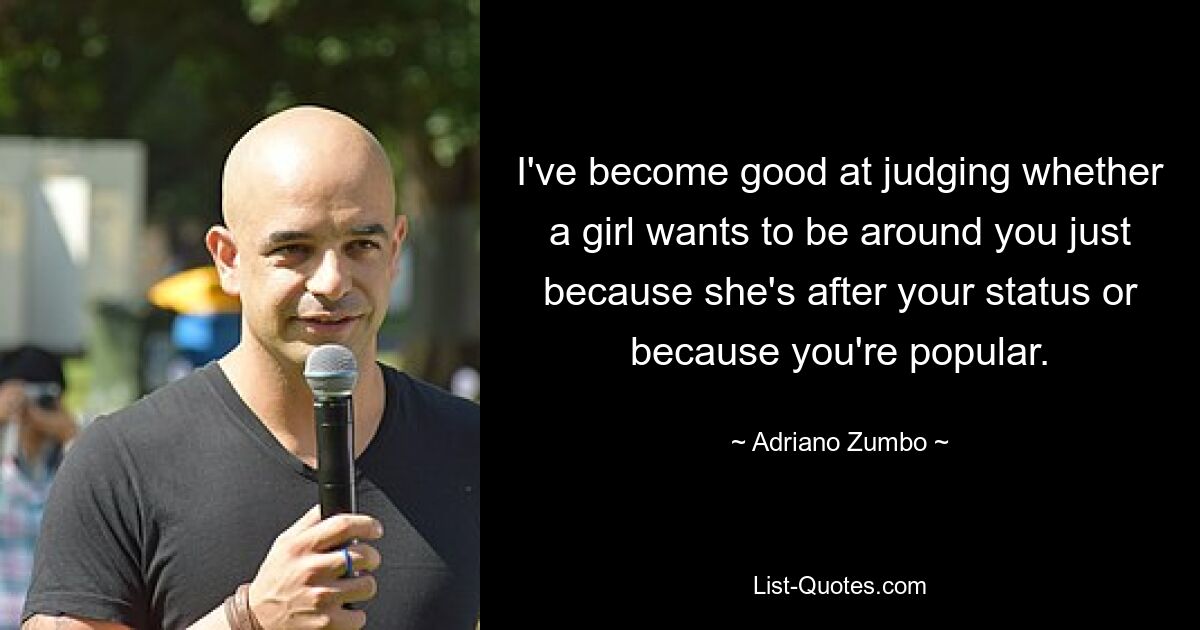 I've become good at judging whether a girl wants to be around you just because she's after your status or because you're popular. — © Adriano Zumbo