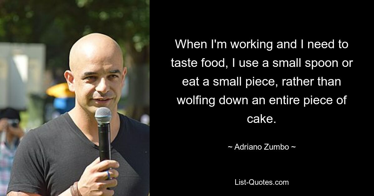 When I'm working and I need to taste food, I use a small spoon or eat a small piece, rather than wolfing down an entire piece of cake. — © Adriano Zumbo