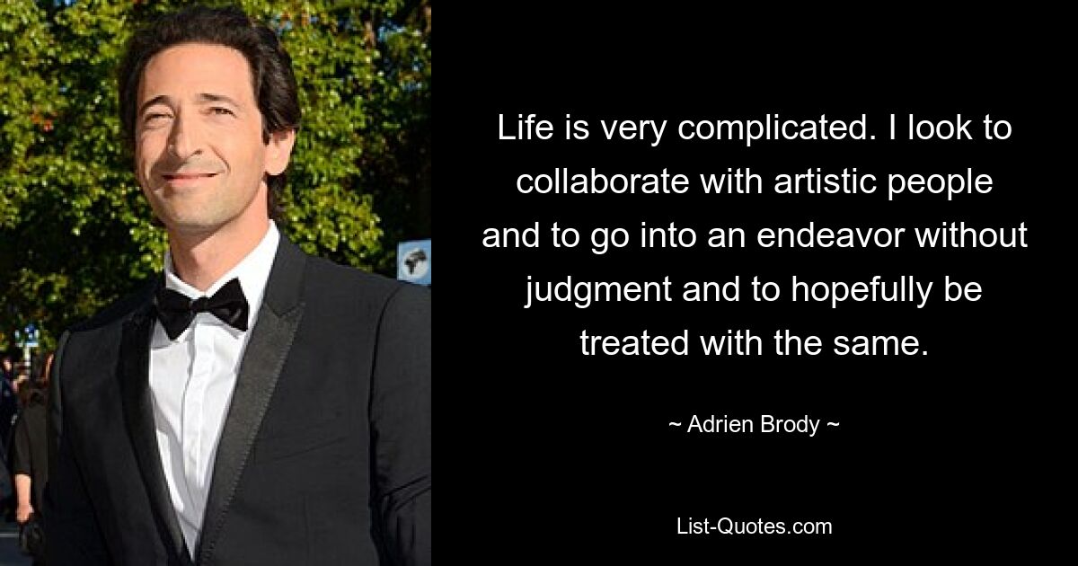 Life is very complicated. I look to collaborate with artistic people and to go into an endeavor without judgment and to hopefully be treated with the same. — © Adrien Brody