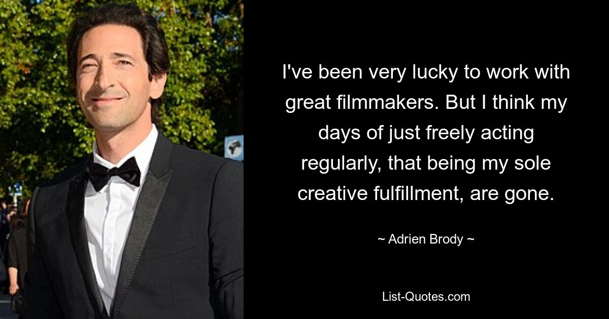 I've been very lucky to work with great filmmakers. But I think my days of just freely acting regularly, that being my sole creative fulfillment, are gone. — © Adrien Brody