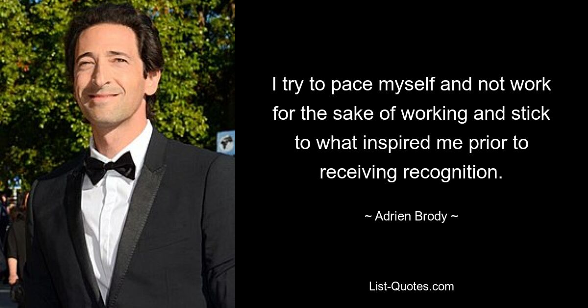 I try to pace myself and not work for the sake of working and stick to what inspired me prior to receiving recognition. — © Adrien Brody