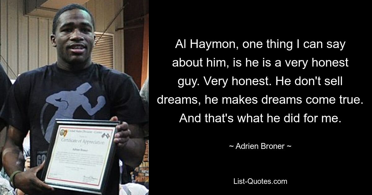 Al Haymon, one thing I can say about him, is he is a very honest guy. Very honest. He don't sell dreams, he makes dreams come true. And that's what he did for me. — © Adrien Broner