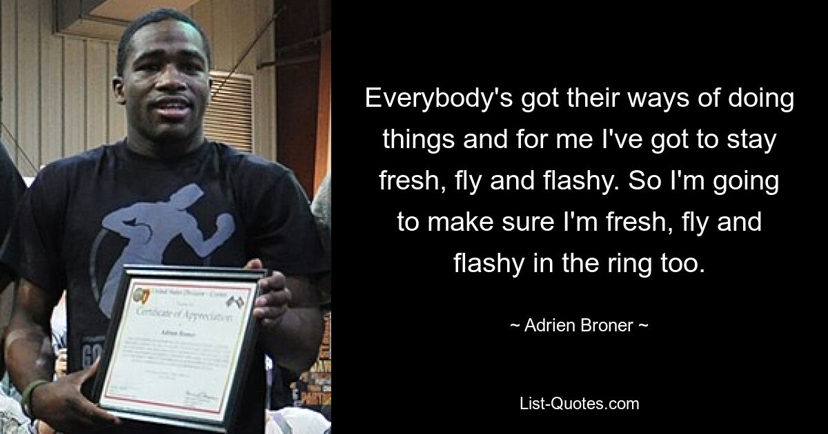 Everybody's got their ways of doing things and for me I've got to stay fresh, fly and flashy. So I'm going to make sure I'm fresh, fly and flashy in the ring too. — © Adrien Broner