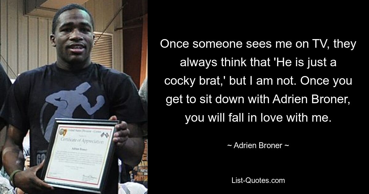 Once someone sees me on TV, they always think that 'He is just a cocky brat,' but I am not. Once you get to sit down with Adrien Broner, you will fall in love with me. — © Adrien Broner