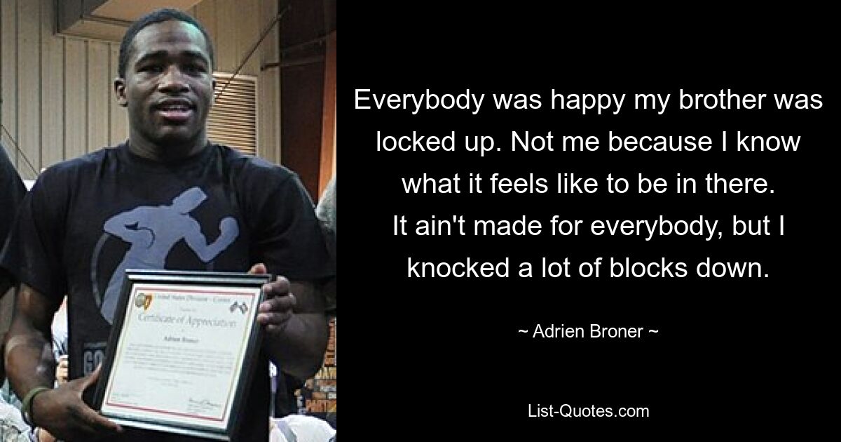 Everybody was happy my brother was locked up. Not me because I know what it feels like to be in there. It ain't made for everybody, but I knocked a lot of blocks down. — © Adrien Broner