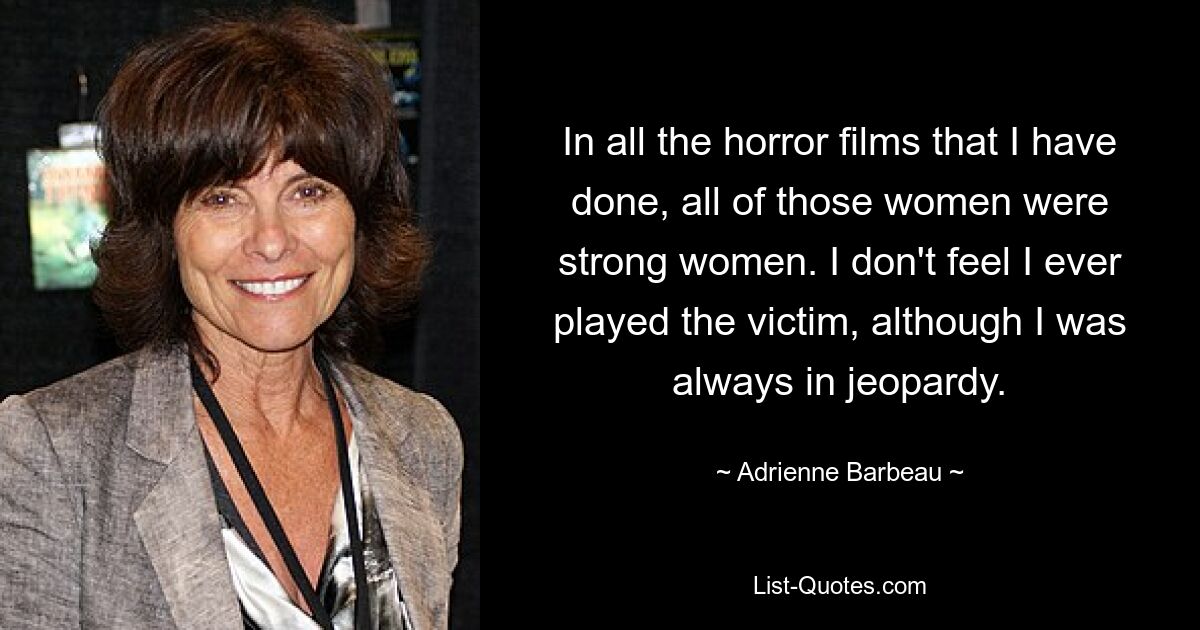 In all the horror films that I have done, all of those women were strong women. I don't feel I ever played the victim, although I was always in jeopardy. — © Adrienne Barbeau