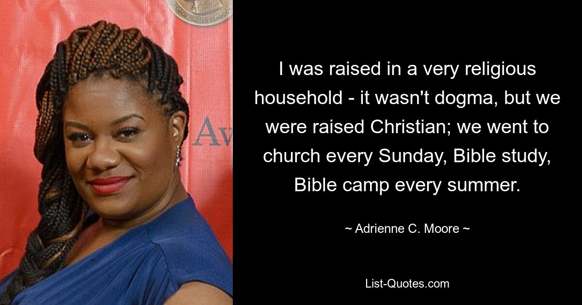 I was raised in a very religious household - it wasn't dogma, but we were raised Christian; we went to church every Sunday, Bible study, Bible camp every summer. — © Adrienne C. Moore