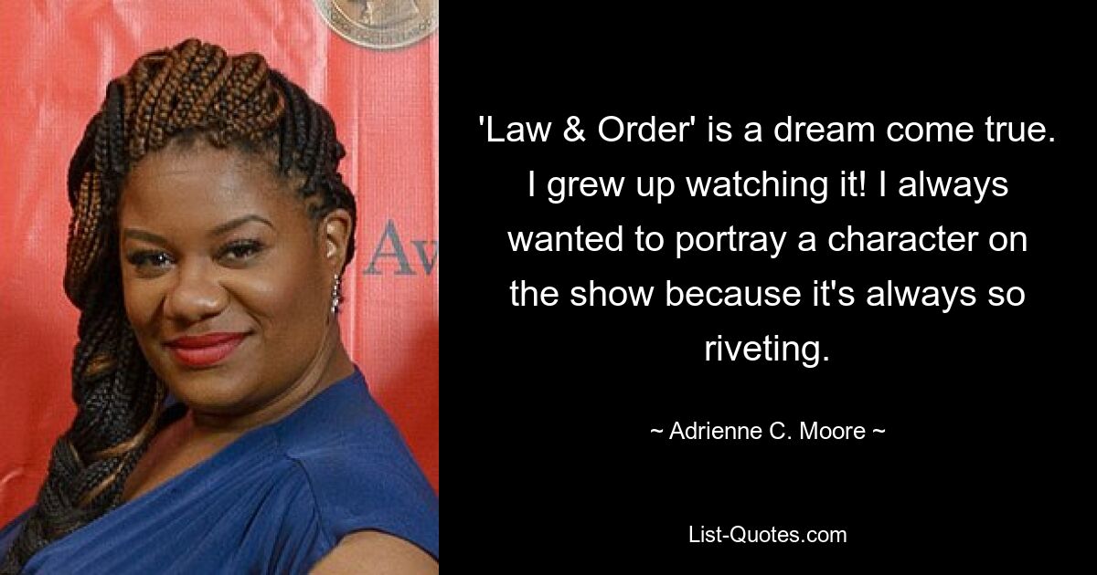 'Law & Order' is a dream come true. I grew up watching it! I always wanted to portray a character on the show because it's always so riveting. — © Adrienne C. Moore