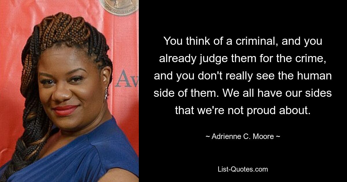 You think of a criminal, and you already judge them for the crime, and you don't really see the human side of them. We all have our sides that we're not proud about. — © Adrienne C. Moore