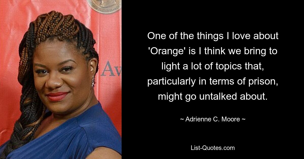 One of the things I love about 'Orange' is I think we bring to light a lot of topics that, particularly in terms of prison, might go untalked about. — © Adrienne C. Moore