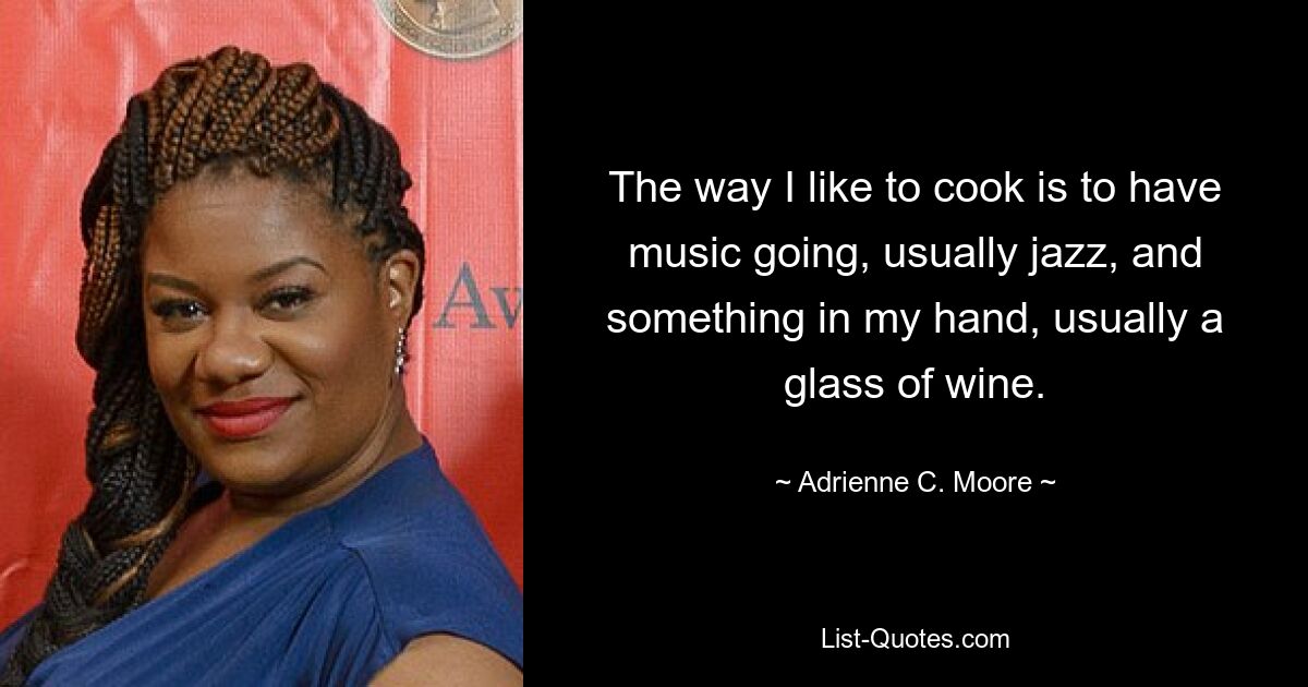 The way I like to cook is to have music going, usually jazz, and something in my hand, usually a glass of wine. — © Adrienne C. Moore