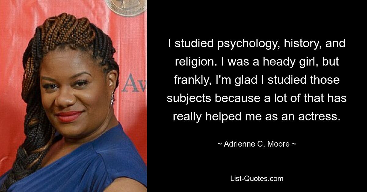 I studied psychology, history, and religion. I was a heady girl, but frankly, I'm glad I studied those subjects because a lot of that has really helped me as an actress. — © Adrienne C. Moore