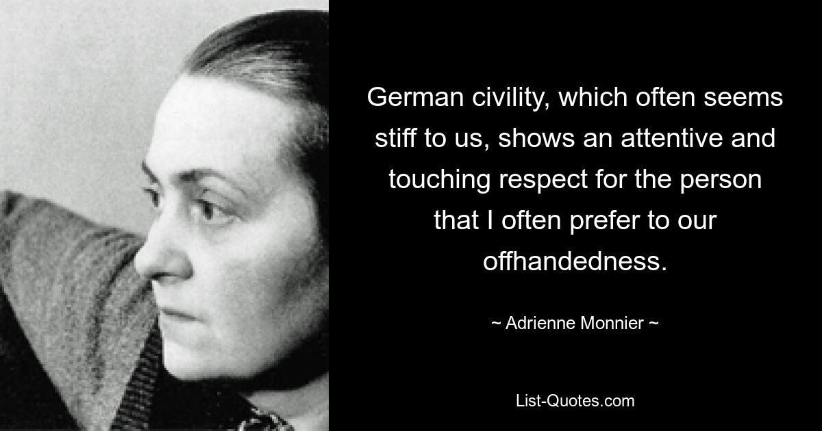 German civility, which often seems stiff to us, shows an attentive and touching respect for the person that I often prefer to our offhandedness. — © Adrienne Monnier