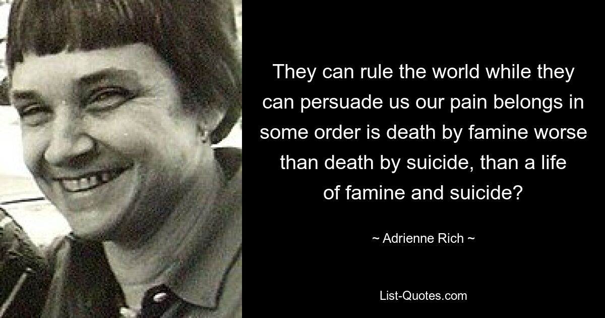 They can rule the world while they can persuade us our pain belongs in some order is death by famine worse than death by suicide, than a life of famine and suicide? — © Adrienne Rich