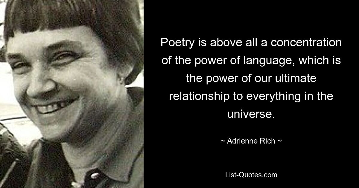 Poetry is above all a concentration of the power of language, which is the power of our ultimate relationship to everything in the universe. — © Adrienne Rich