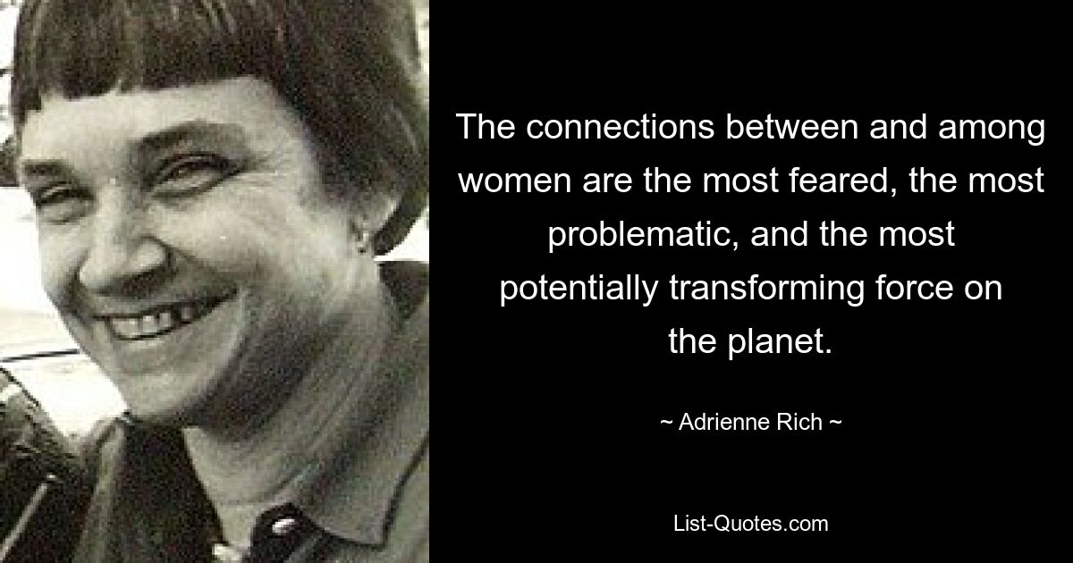 The connections between and among women are the most feared, the most problematic, and the most potentially transforming force on the planet. — © Adrienne Rich